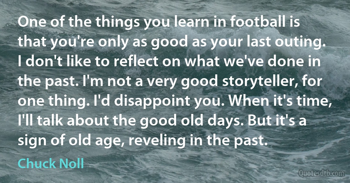 One of the things you learn in football is that you're only as good as your last outing. I don't like to reflect on what we've done in the past. I'm not a very good storyteller, for one thing. I'd disappoint you. When it's time, I'll talk about the good old days. But it's a sign of old age, reveling in the past. (Chuck Noll)