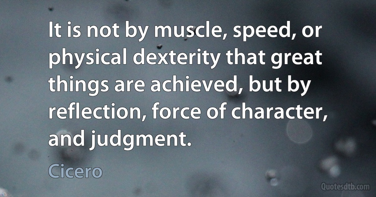 It is not by muscle, speed, or physical dexterity that great things are achieved, but by reflection, force of character, and judgment. (Cicero)