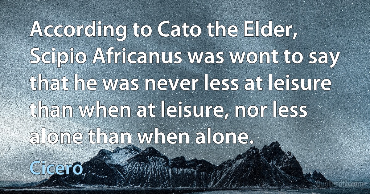 According to Cato the Elder, Scipio Africanus was wont to say that he was never less at leisure than when at leisure, nor less alone than when alone. (Cicero)