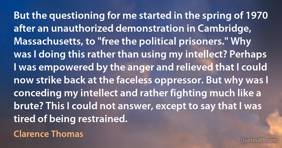 But the questioning for me started in the spring of 1970 after an unauthorized demonstration in Cambridge, Massachusetts, to "free the political prisoners." Why was I doing this rather than using my intellect? Perhaps I was empowered by the anger and relieved that I could now strike back at the faceless oppressor. But why was I conceding my intellect and rather fighting much like a brute? This I could not answer, except to say that I was tired of being restrained. (Clarence Thomas)