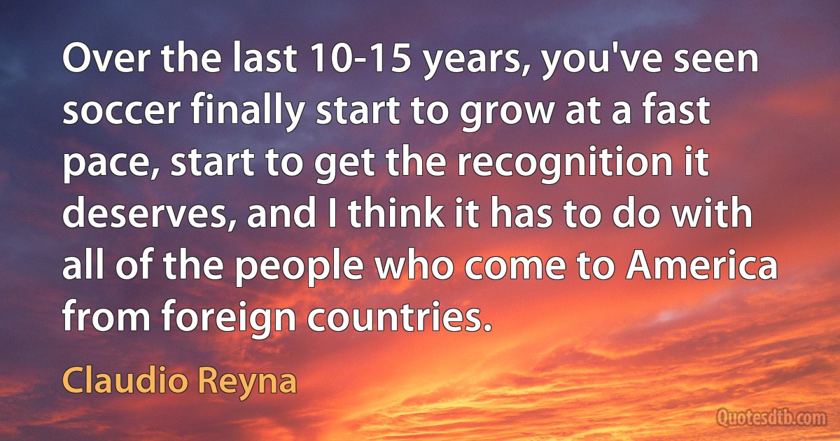 Over the last 10-15 years, you've seen soccer finally start to grow at a fast pace, start to get the recognition it deserves, and I think it has to do with all of the people who come to America from foreign countries. (Claudio Reyna)