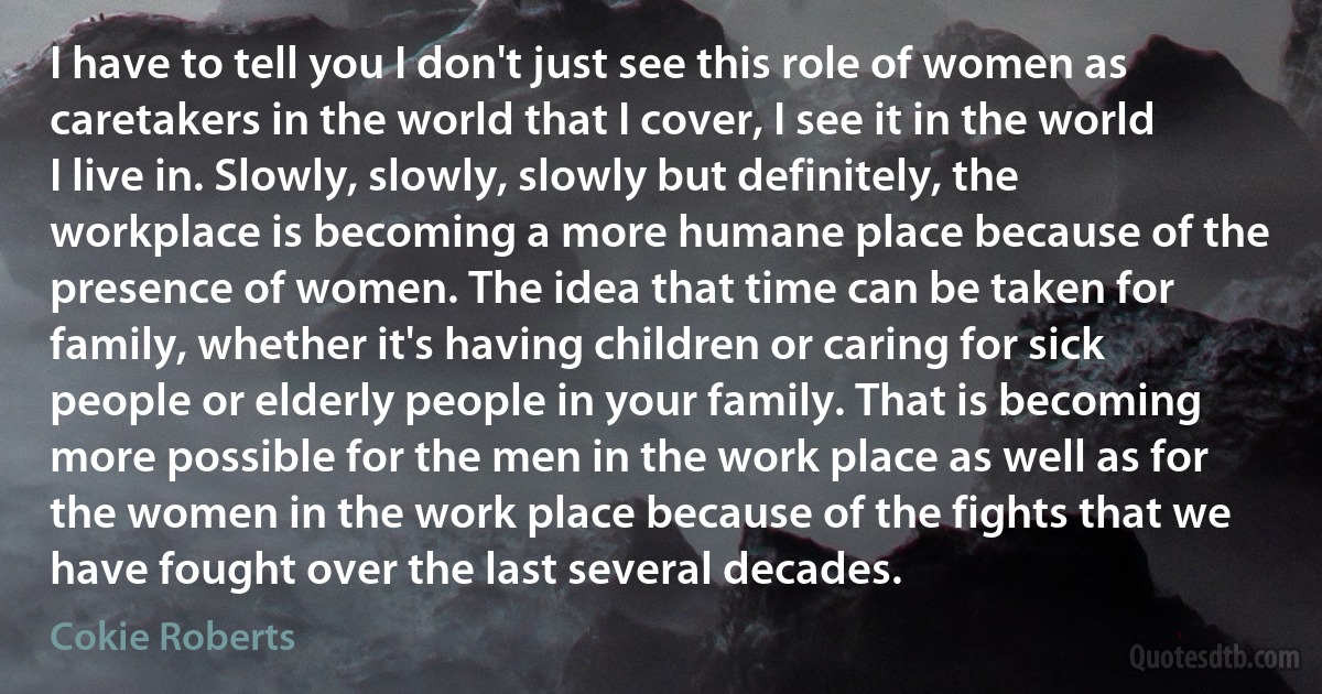 I have to tell you I don't just see this role of women as caretakers in the world that I cover, I see it in the world I live in. Slowly, slowly, slowly but definitely, the workplace is becoming a more humane place because of the presence of women. The idea that time can be taken for family, whether it's having children or caring for sick people or elderly people in your family. That is becoming more possible for the men in the work place as well as for the women in the work place because of the fights that we have fought over the last several decades. (Cokie Roberts)