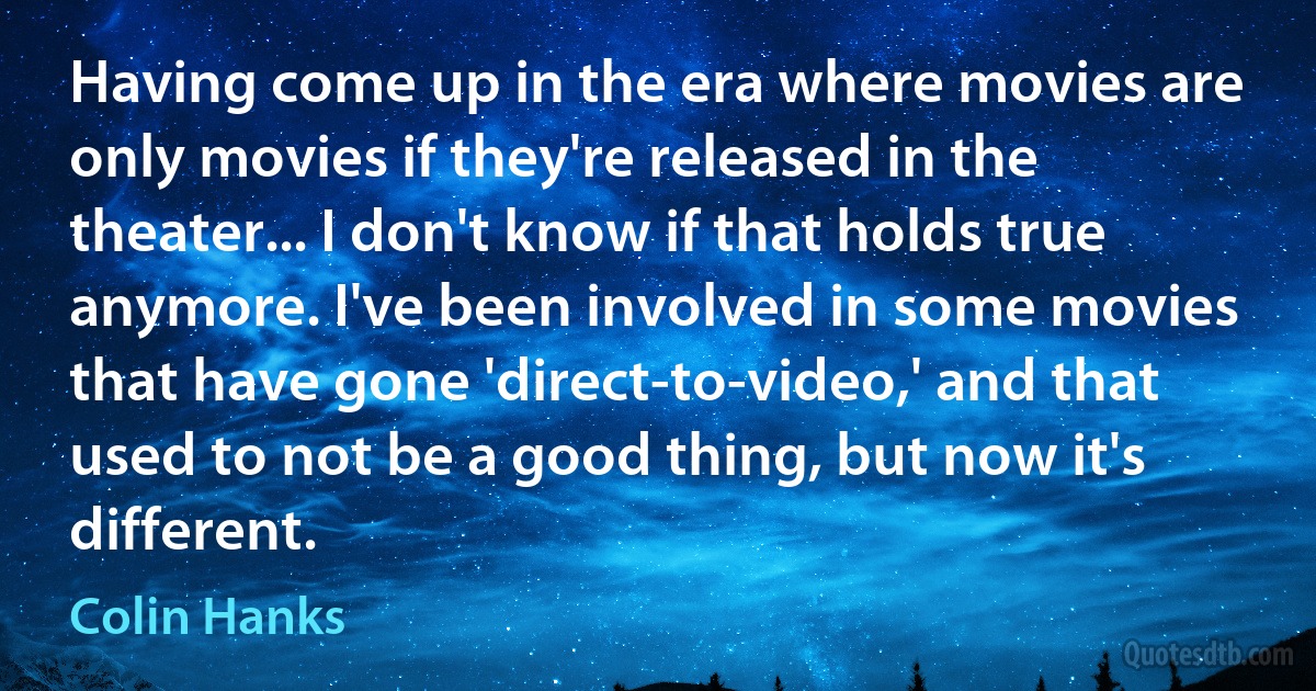 Having come up in the era where movies are only movies if they're released in the theater... I don't know if that holds true anymore. I've been involved in some movies that have gone 'direct-to-video,' and that used to not be a good thing, but now it's different. (Colin Hanks)