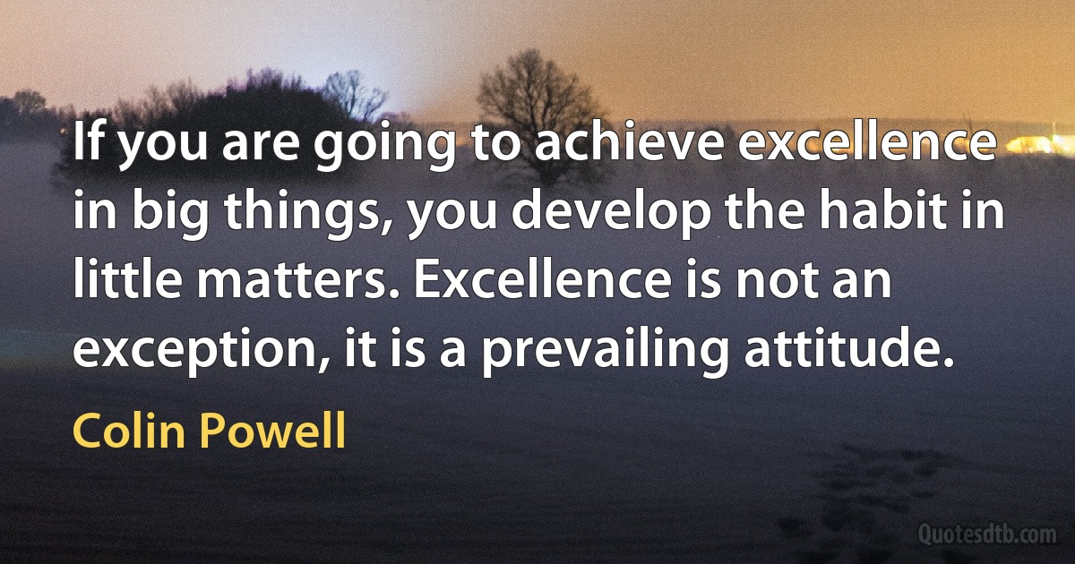 If you are going to achieve excellence in big things, you develop the habit in little matters. Excellence is not an exception, it is a prevailing attitude. (Colin Powell)