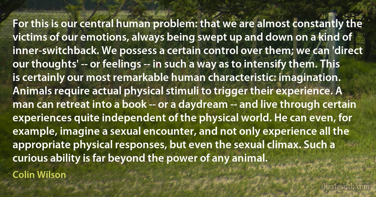 For this is our central human problem: that we are almost constantly the victims of our emotions, always being swept up and down on a kind of inner-switchback. We possess a certain control over them; we can 'direct our thoughts' -- or feelings -- in such a way as to intensify them. This is certainly our most remarkable human characteristic: imagination. Animals require actual physical stimuli to trigger their experience. A man can retreat into a book -- or a daydream -- and live through certain experiences quite independent of the physical world. He can even, for example, imagine a sexual encounter, and not only experience all the appropriate physical responses, but even the sexual climax. Such a curious ability is far beyond the power of any animal. (Colin Wilson)