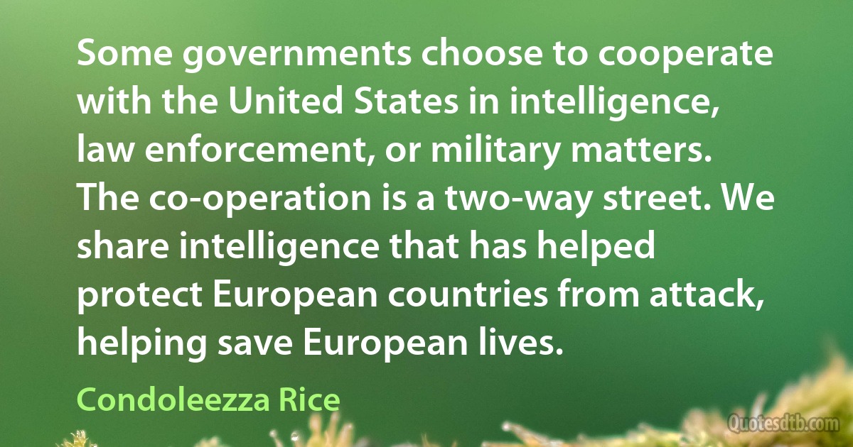 Some governments choose to cooperate with the United States in intelligence, law enforcement, or military matters. The co-operation is a two-way street. We share intelligence that has helped protect European countries from attack, helping save European lives. (Condoleezza Rice)