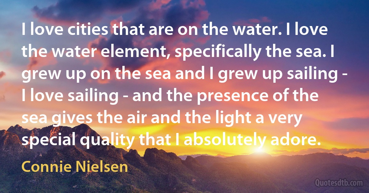 I love cities that are on the water. I love the water element, specifically the sea. I grew up on the sea and I grew up sailing - I love sailing - and the presence of the sea gives the air and the light a very special quality that I absolutely adore. (Connie Nielsen)