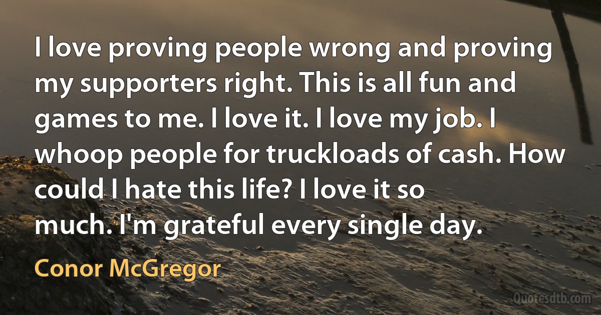 I love proving people wrong and proving my supporters right. This is all fun and games to me. I love it. I love my job. I whoop people for truckloads of cash. How could I hate this life? I love it so much. I'm grateful every single day. (Conor McGregor)