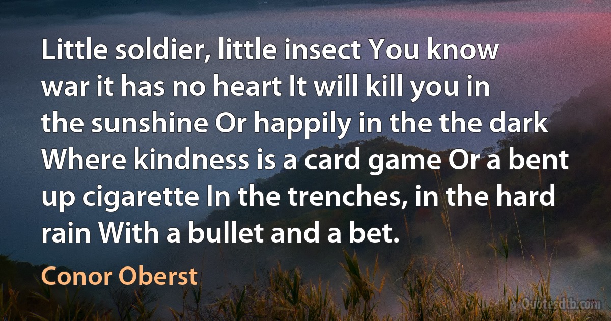 Little soldier, little insect You know war it has no heart It will kill you in the sunshine Or happily in the the dark Where kindness is a card game Or a bent up cigarette In the trenches, in the hard rain With a bullet and a bet. (Conor Oberst)