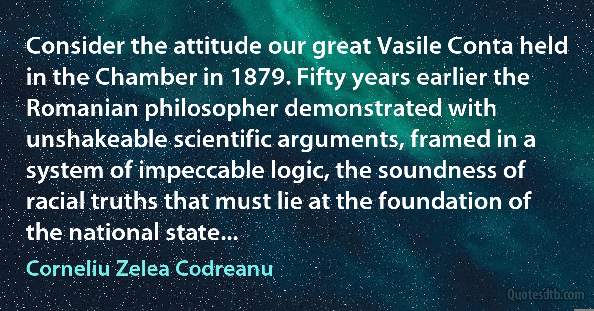 Consider the attitude our great Vasile Conta held in the Chamber in 1879. Fifty years earlier the Romanian philosopher demonstrated with unshakeable scientific arguments, framed in a system of impeccable logic, the soundness of racial truths that must lie at the foundation of the national state... (Corneliu Zelea Codreanu)