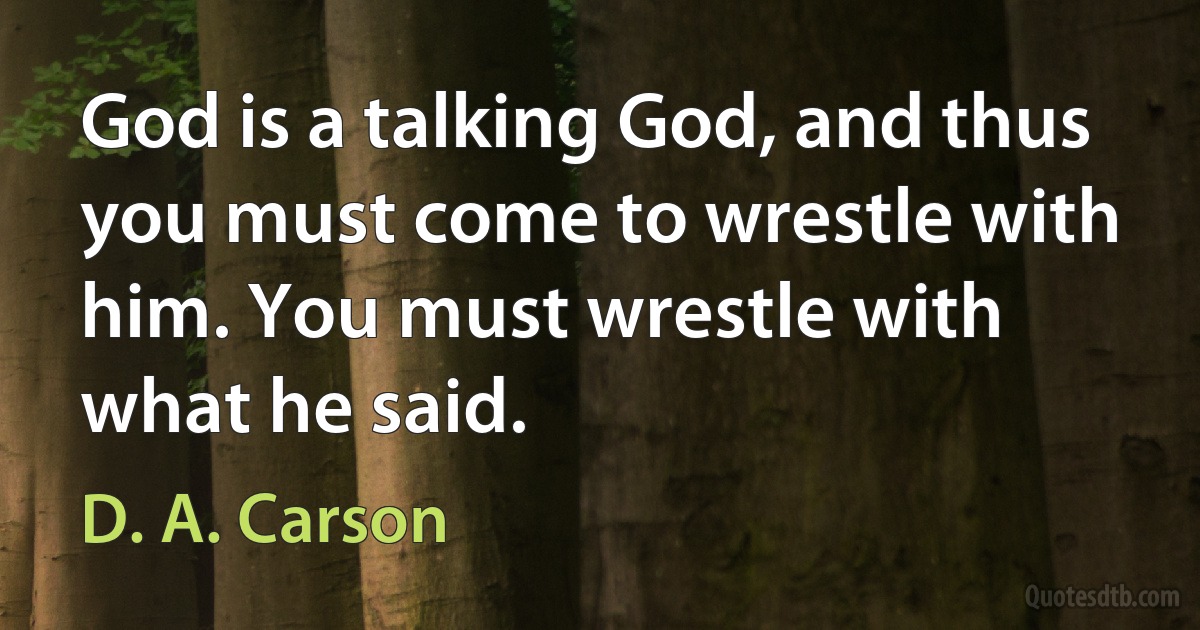 God is a talking God, and thus you must come to wrestle with him. You must wrestle with what he said. (D. A. Carson)