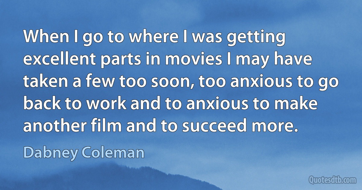 When I go to where I was getting excellent parts in movies I may have taken a few too soon, too anxious to go back to work and to anxious to make another film and to succeed more. (Dabney Coleman)