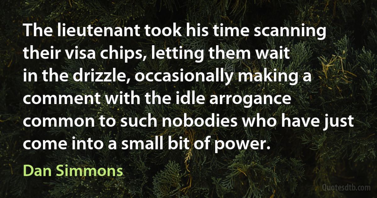 The lieutenant took his time scanning their visa chips, letting them wait in the drizzle, occasionally making a comment with the idle arrogance common to such nobodies who have just come into a small bit of power. (Dan Simmons)