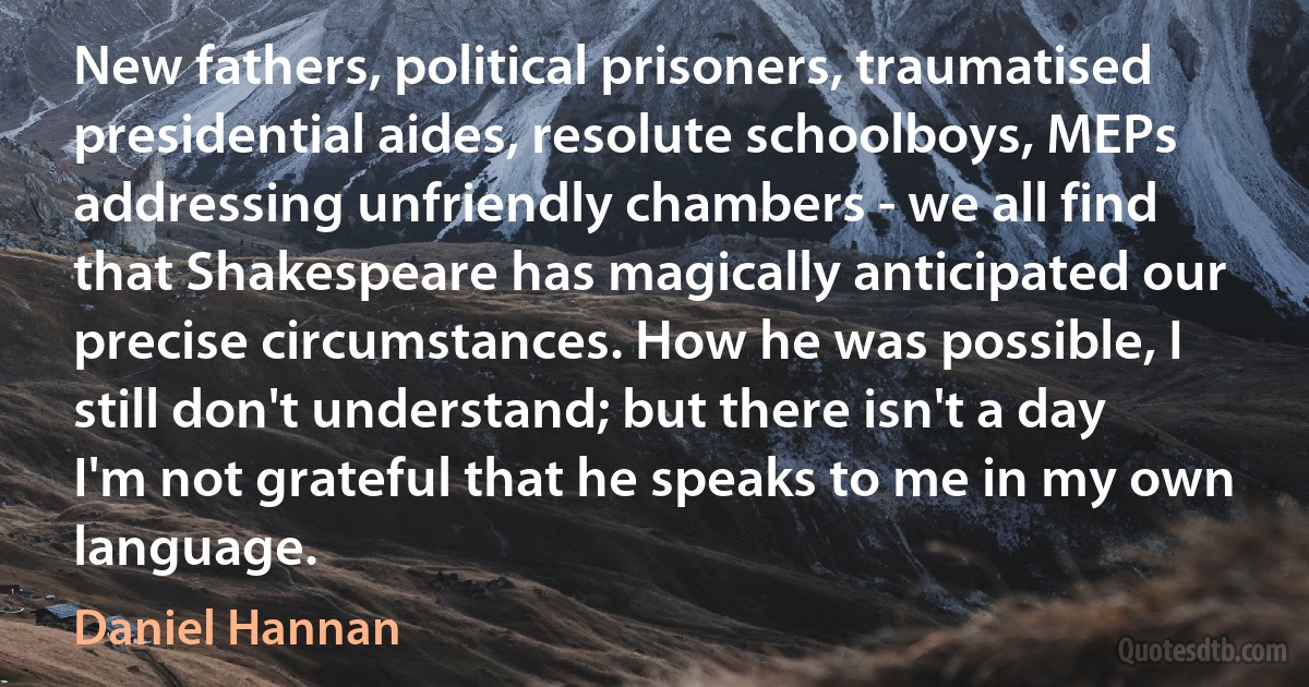 New fathers, political prisoners, traumatised presidential aides, resolute schoolboys, MEPs addressing unfriendly chambers - we all find that Shakespeare has magically anticipated our precise circumstances. How he was possible, I still don't understand; but there isn't a day I'm not grateful that he speaks to me in my own language. (Daniel Hannan)