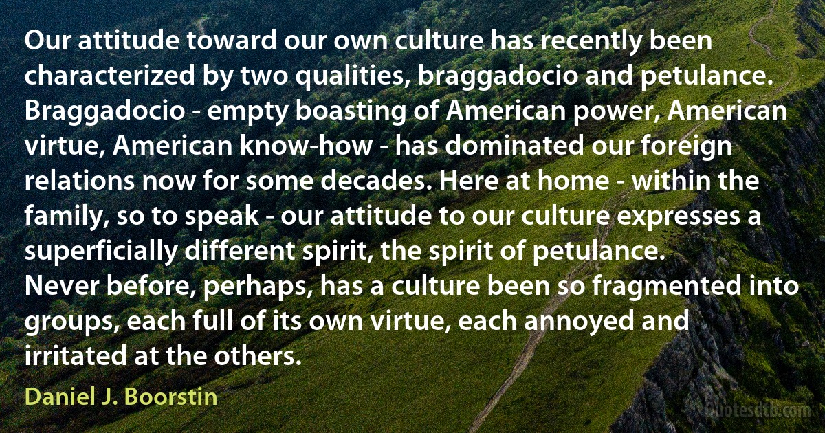 Our attitude toward our own culture has recently been characterized by two qualities, braggadocio and petulance. Braggadocio - empty boasting of American power, American virtue, American know-how - has dominated our foreign relations now for some decades. Here at home - within the family, so to speak - our attitude to our culture expresses a superficially different spirit, the spirit of petulance. Never before, perhaps, has a culture been so fragmented into groups, each full of its own virtue, each annoyed and irritated at the others. (Daniel J. Boorstin)