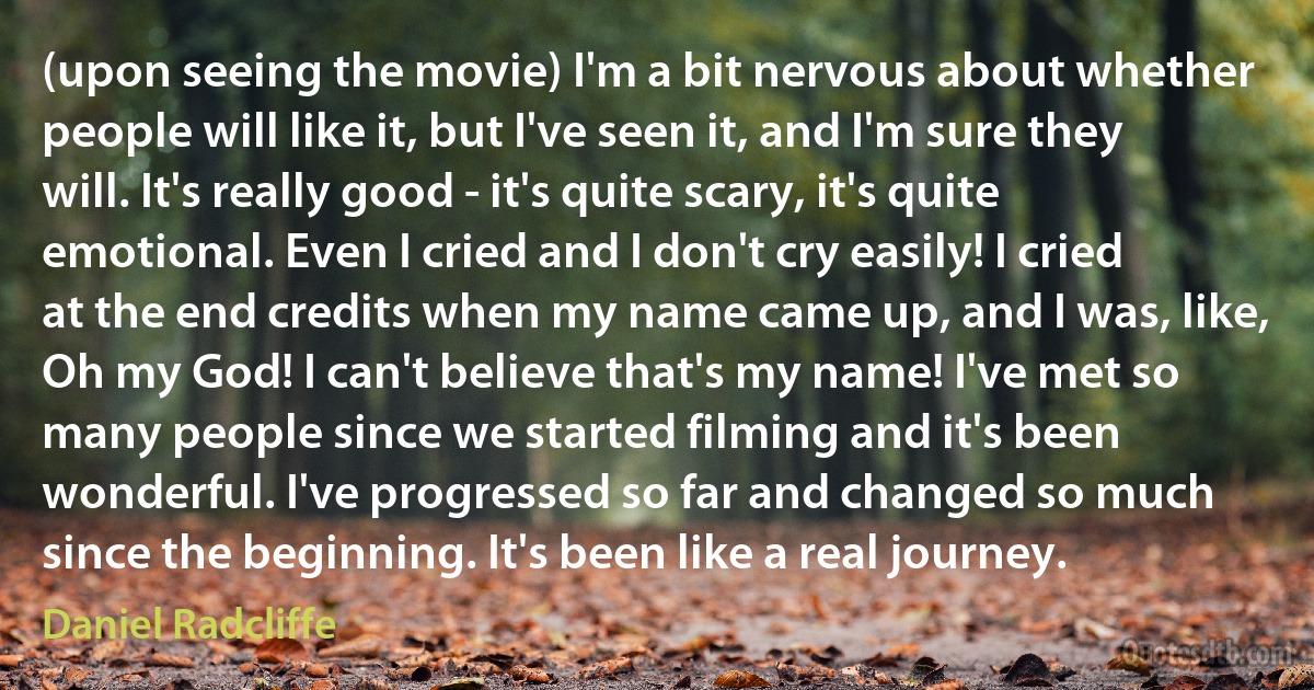 (upon seeing the movie) I'm a bit nervous about whether people will like it, but I've seen it, and I'm sure they will. It's really good - it's quite scary, it's quite emotional. Even I cried and I don't cry easily! I cried at the end credits when my name came up, and I was, like, Oh my God! I can't believe that's my name! I've met so many people since we started filming and it's been wonderful. I've progressed so far and changed so much since the beginning. It's been like a real journey. (Daniel Radcliffe)