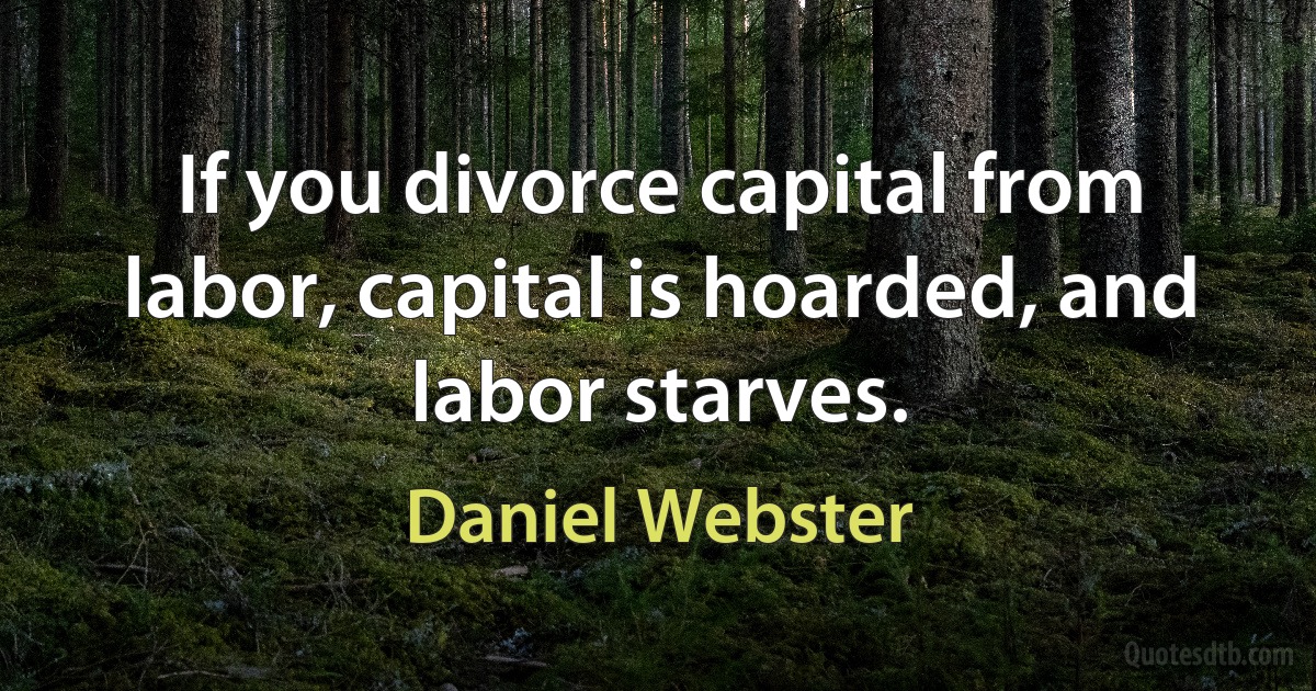 If you divorce capital from labor, capital is hoarded, and labor starves. (Daniel Webster)