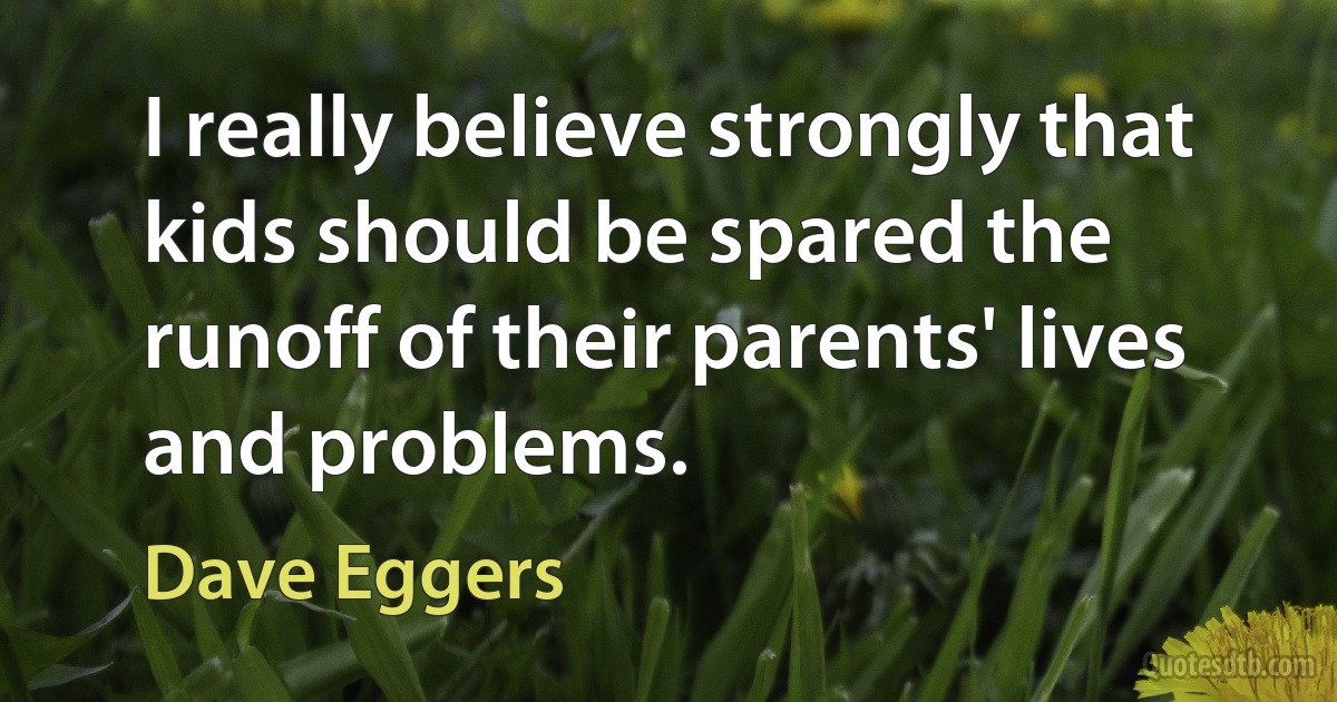 I really believe strongly that kids should be spared the runoff of their parents' lives and problems. (Dave Eggers)