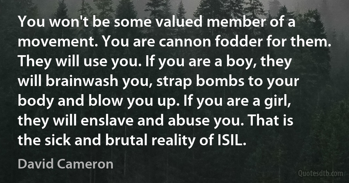 You won't be some valued member of a movement. You are cannon fodder for them. They will use you. If you are a boy, they will brainwash you, strap bombs to your body and blow you up. If you are a girl, they will enslave and abuse you. That is the sick and brutal reality of ISIL. (David Cameron)