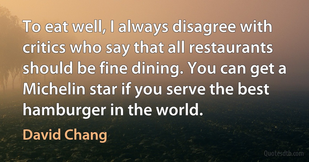 To eat well, I always disagree with critics who say that all restaurants should be fine dining. You can get a Michelin star if you serve the best hamburger in the world. (David Chang)