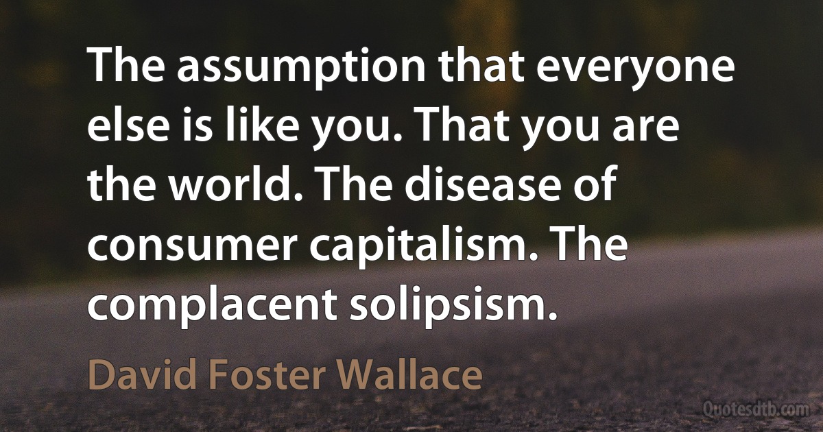 The assumption that everyone else is like you. That you are the world. The disease of consumer capitalism. The complacent solipsism. (David Foster Wallace)