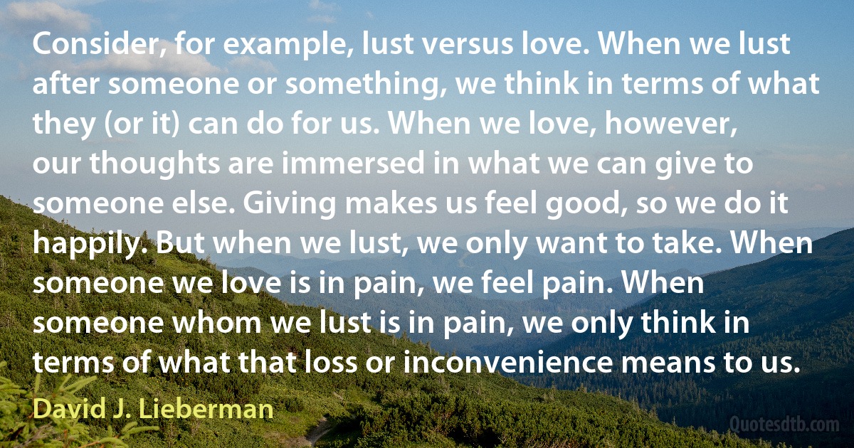 Consider, for example, lust versus love. When we lust after someone or something, we think in terms of what they (or it) can do for us. When we love, however, our thoughts are immersed in what we can give to someone else. Giving makes us feel good, so we do it happily. But when we lust, we only want to take. When someone we love is in pain, we feel pain. When someone whom we lust is in pain, we only think in terms of what that loss or inconvenience means to us. (David J. Lieberman)