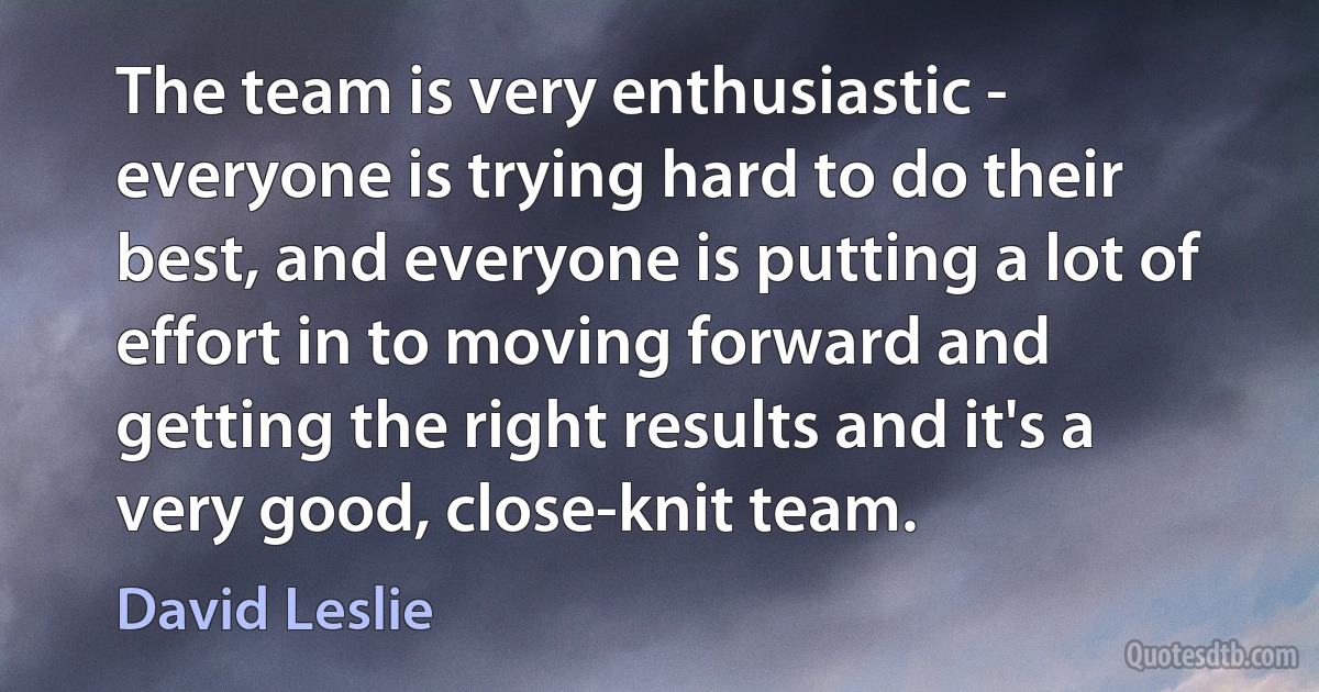 The team is very enthusiastic - everyone is trying hard to do their best, and everyone is putting a lot of effort in to moving forward and getting the right results and it's a very good, close-knit team. (David Leslie)