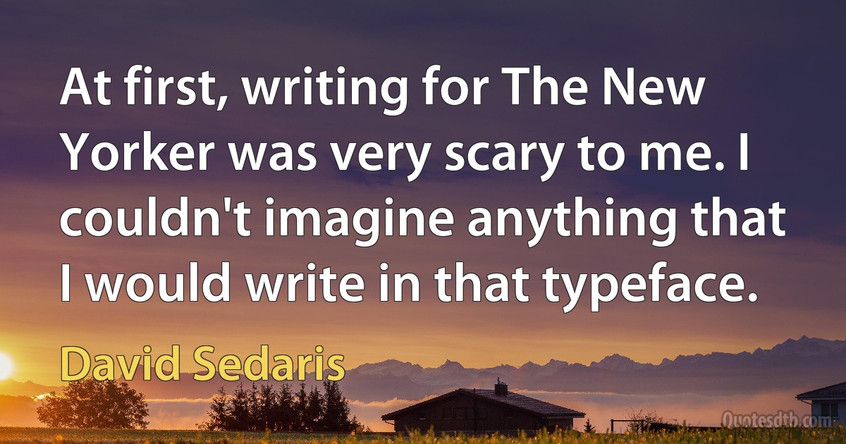 At first, writing for The New Yorker was very scary to me. I couldn't imagine anything that I would write in that typeface. (David Sedaris)