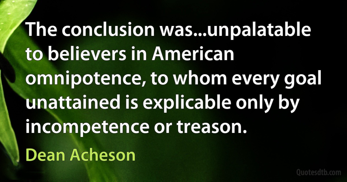 The conclusion was...unpalatable to believers in American omnipotence, to whom every goal unattained is explicable only by incompetence or treason. (Dean Acheson)