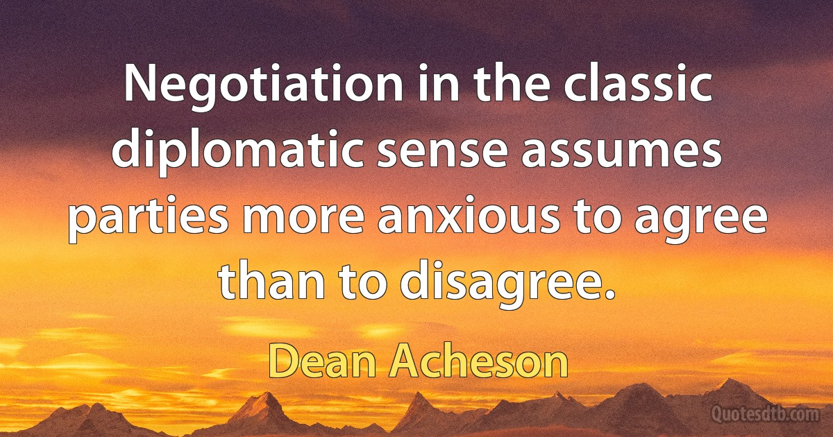 Negotiation in the classic diplomatic sense assumes parties more anxious to agree than to disagree. (Dean Acheson)