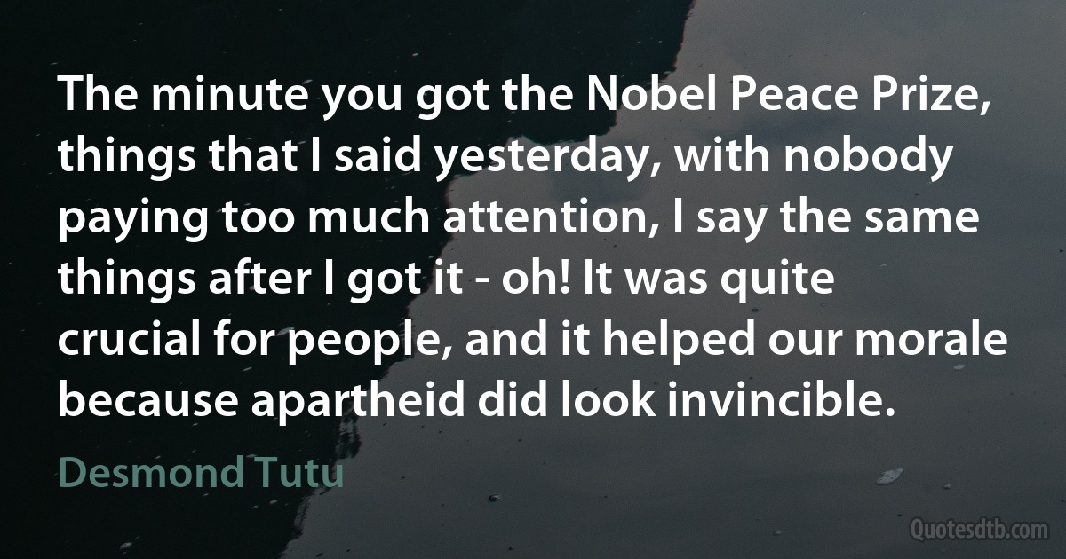 The minute you got the Nobel Peace Prize, things that I said yesterday, with nobody paying too much attention, I say the same things after I got it - oh! It was quite crucial for people, and it helped our morale because apartheid did look invincible. (Desmond Tutu)