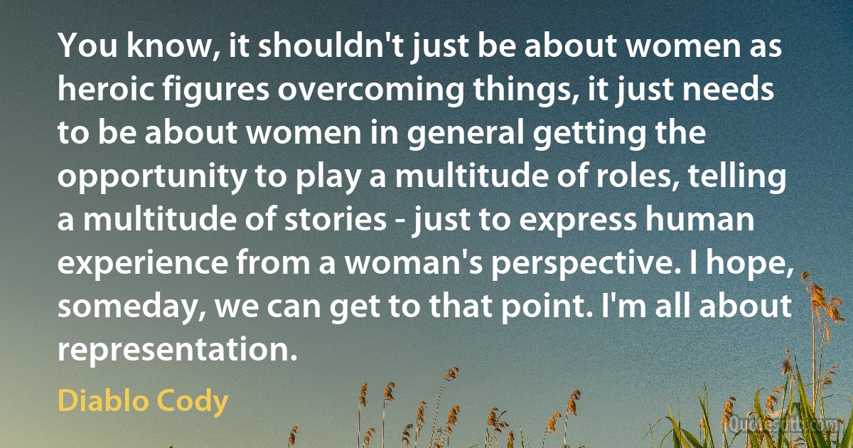 You know, it shouldn't just be about women as heroic figures overcoming things, it just needs to be about women in general getting the opportunity to play a multitude of roles, telling a multitude of stories - just to express human experience from a woman's perspective. I hope, someday, we can get to that point. I'm all about representation. (Diablo Cody)