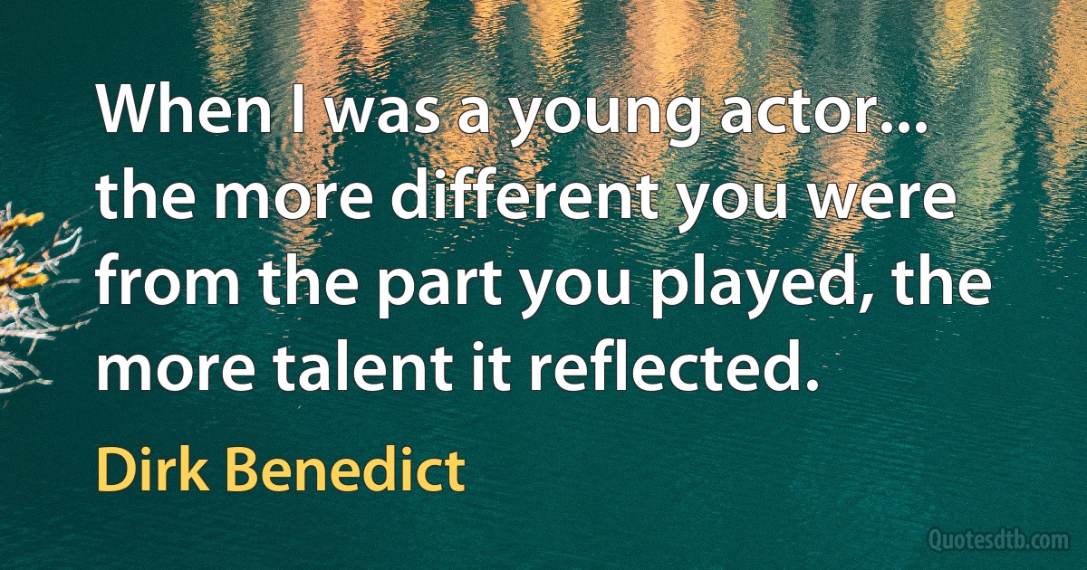 When I was a young actor... the more different you were from the part you played, the more talent it reflected. (Dirk Benedict)