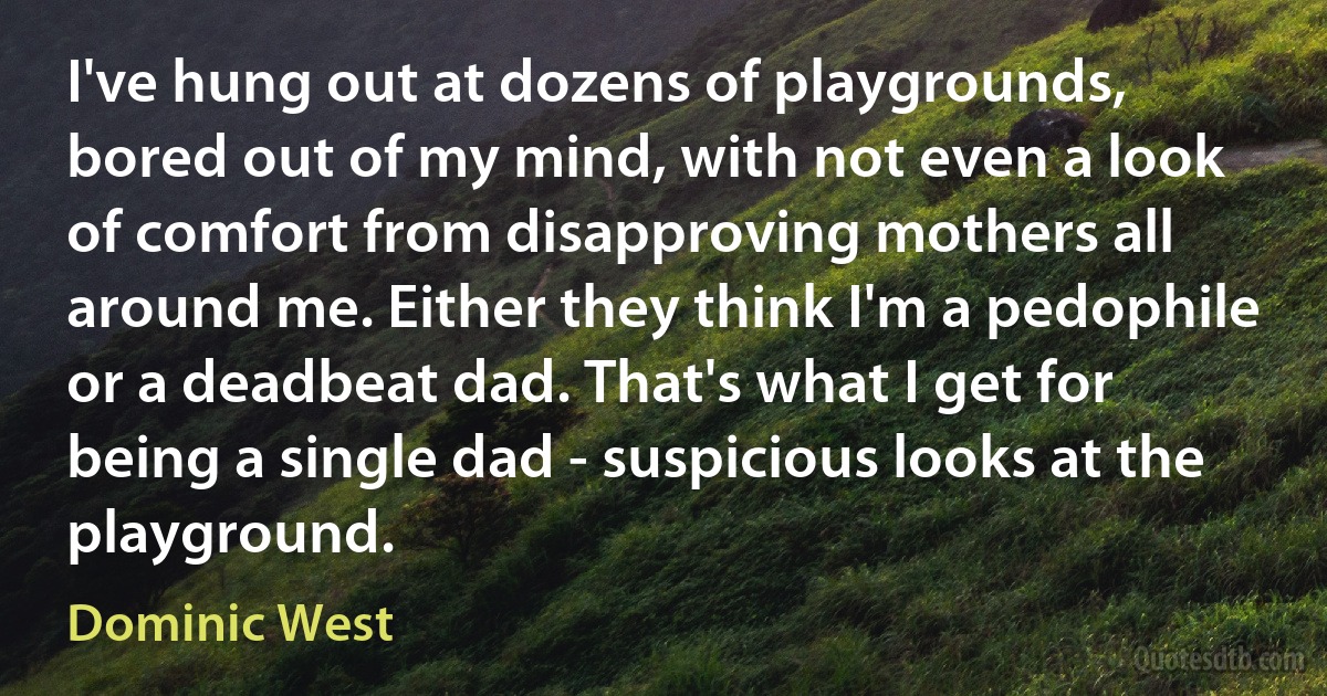 I've hung out at dozens of playgrounds, bored out of my mind, with not even a look of comfort from disapproving mothers all around me. Either they think I'm a pedophile or a deadbeat dad. That's what I get for being a single dad - suspicious looks at the playground. (Dominic West)