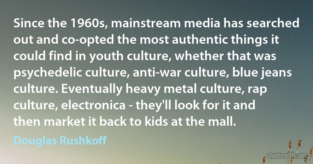 Since the 1960s, mainstream media has searched out and co-opted the most authentic things it could find in youth culture, whether that was psychedelic culture, anti-war culture, blue jeans culture. Eventually heavy metal culture, rap culture, electronica - they'll look for it and then market it back to kids at the mall. (Douglas Rushkoff)