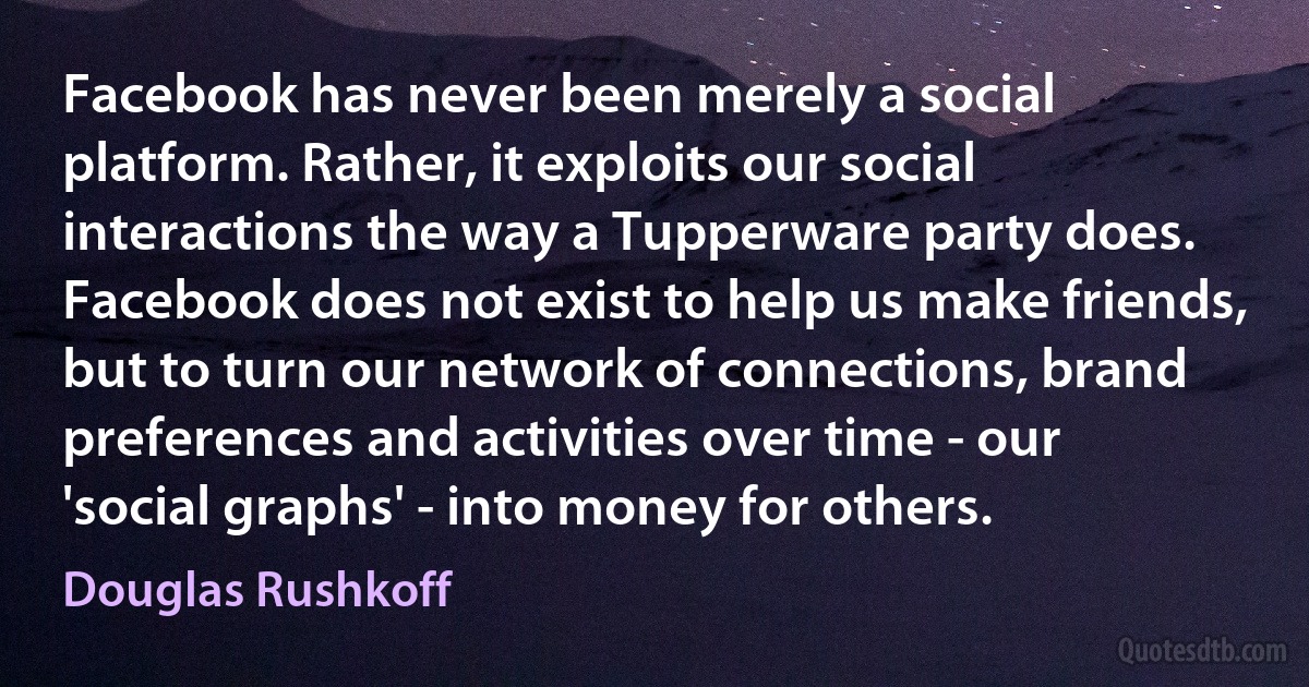 Facebook has never been merely a social platform. Rather, it exploits our social interactions the way a Tupperware party does. Facebook does not exist to help us make friends, but to turn our network of connections, brand preferences and activities over time - our 'social graphs' - into money for others. (Douglas Rushkoff)