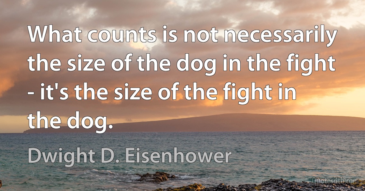 What counts is not necessarily the size of the dog in the fight - it's the size of the fight in the dog. (Dwight D. Eisenhower)