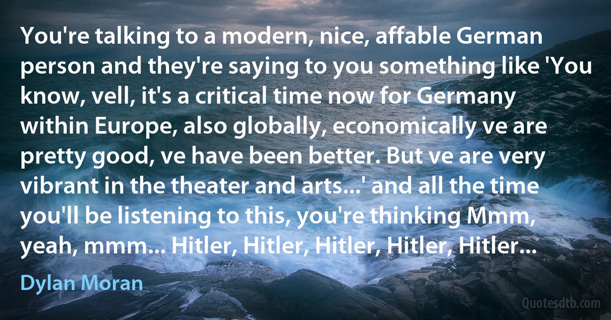 You're talking to a modern, nice, affable German person and they're saying to you something like 'You know, vell, it's a critical time now for Germany within Europe, also globally, economically ve are pretty good, ve have been better. But ve are very vibrant in the theater and arts...' and all the time you'll be listening to this, you're thinking Mmm, yeah, mmm... Hitler, Hitler, Hitler, Hitler, Hitler... (Dylan Moran)