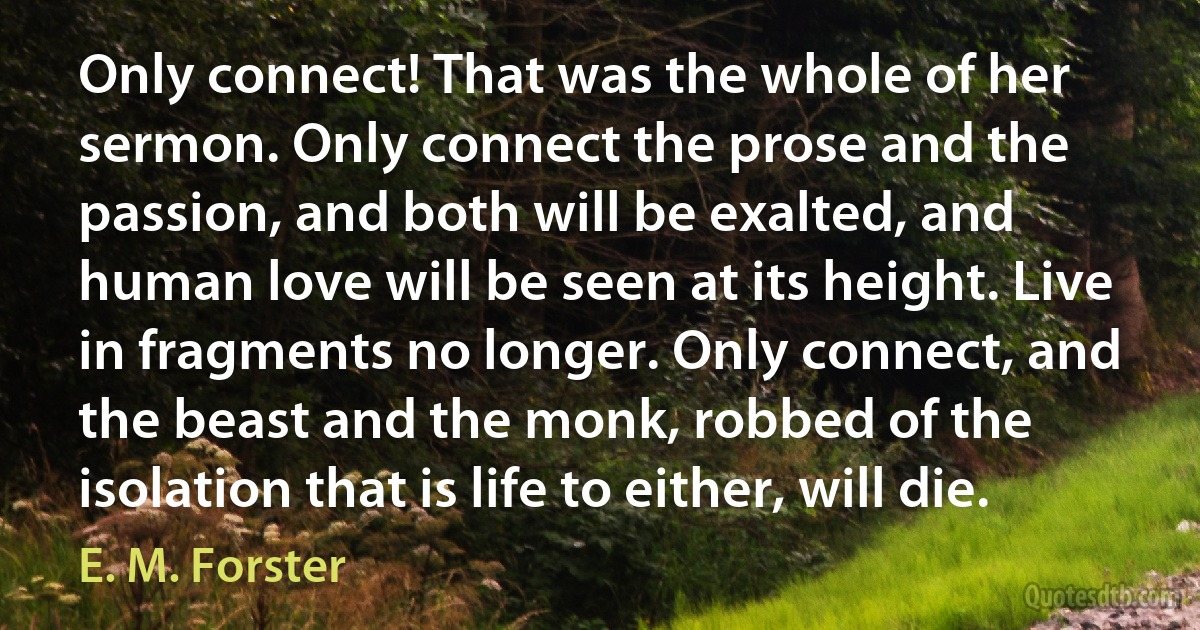 Only connect! That was the whole of her sermon. Only connect the prose and the passion, and both will be exalted, and human love will be seen at its height. Live in fragments no longer. Only connect, and the beast and the monk, robbed of the isolation that is life to either, will die. (E. M. Forster)