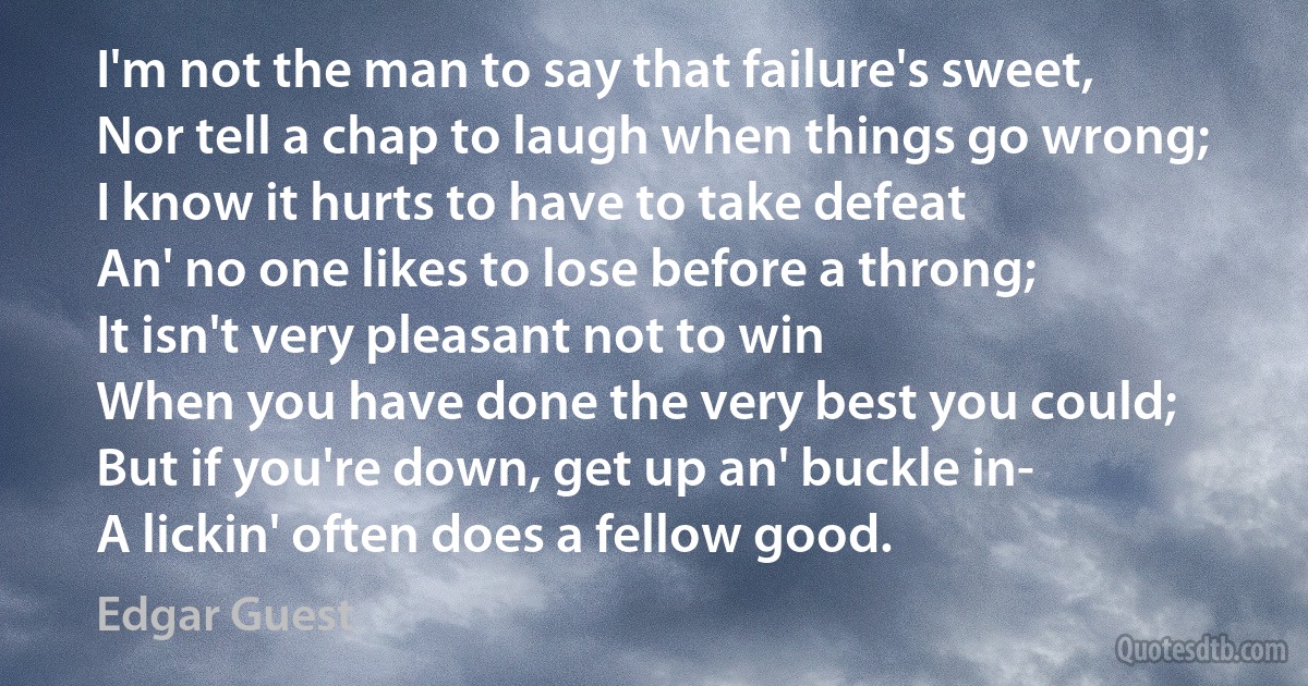 I'm not the man to say that failure's sweet,
Nor tell a chap to laugh when things go wrong;
I know it hurts to have to take defeat
An' no one likes to lose before a throng;
It isn't very pleasant not to win
When you have done the very best you could;
But if you're down, get up an' buckle in-
A lickin' often does a fellow good. (Edgar Guest)