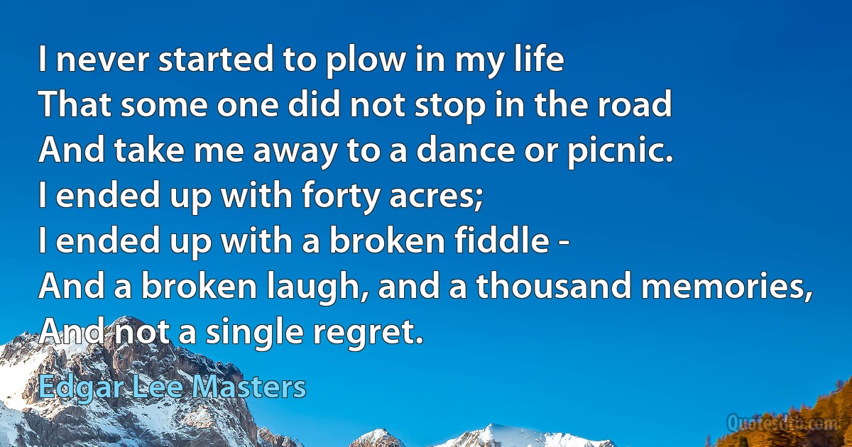 I never started to plow in my life
That some one did not stop in the road
And take me away to a dance or picnic.
I ended up with forty acres;
I ended up with a broken fiddle -
And a broken laugh, and a thousand memories,
And not a single regret. (Edgar Lee Masters)