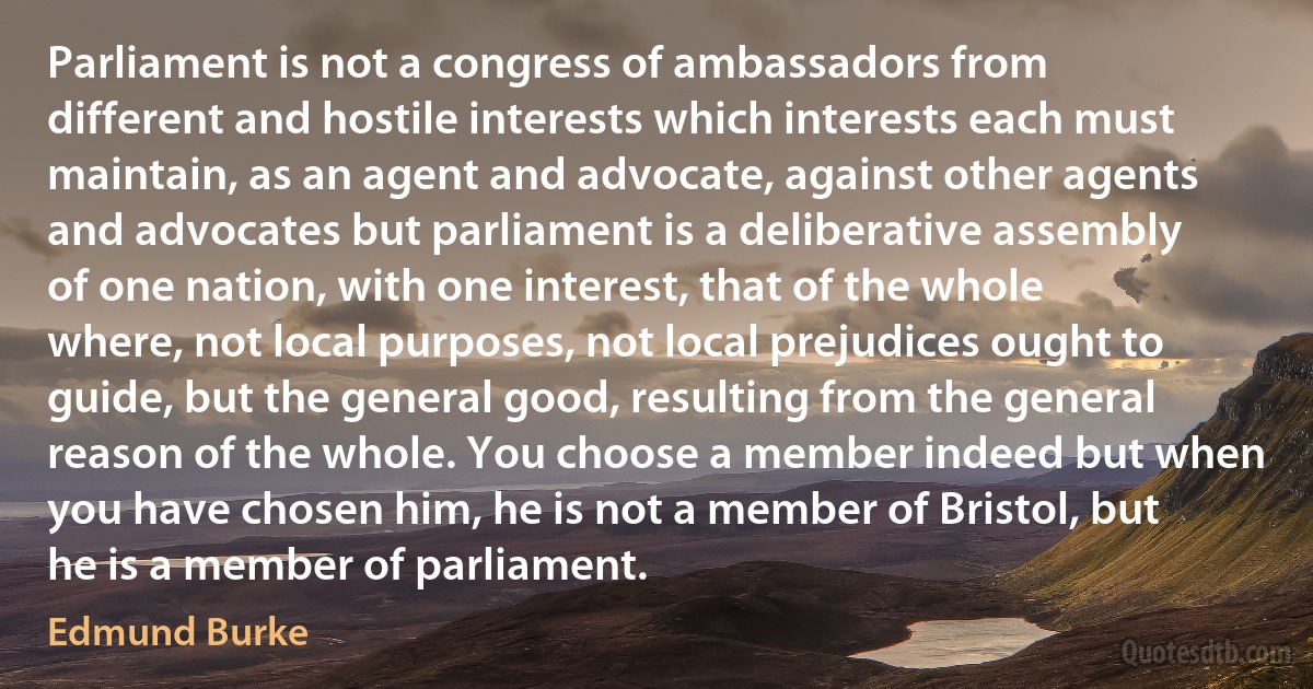 Parliament is not a congress of ambassadors from different and hostile interests which interests each must maintain, as an agent and advocate, against other agents and advocates but parliament is a deliberative assembly of one nation, with one interest, that of the whole where, not local purposes, not local prejudices ought to guide, but the general good, resulting from the general reason of the whole. You choose a member indeed but when you have chosen him, he is not a member of Bristol, but he is a member of parliament. (Edmund Burke)