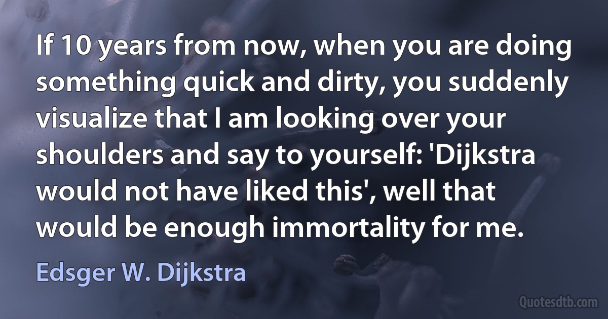 If 10 years from now, when you are doing something quick and dirty, you suddenly visualize that I am looking over your shoulders and say to yourself: 'Dijkstra would not have liked this', well that would be enough immortality for me. (Edsger W. Dijkstra)