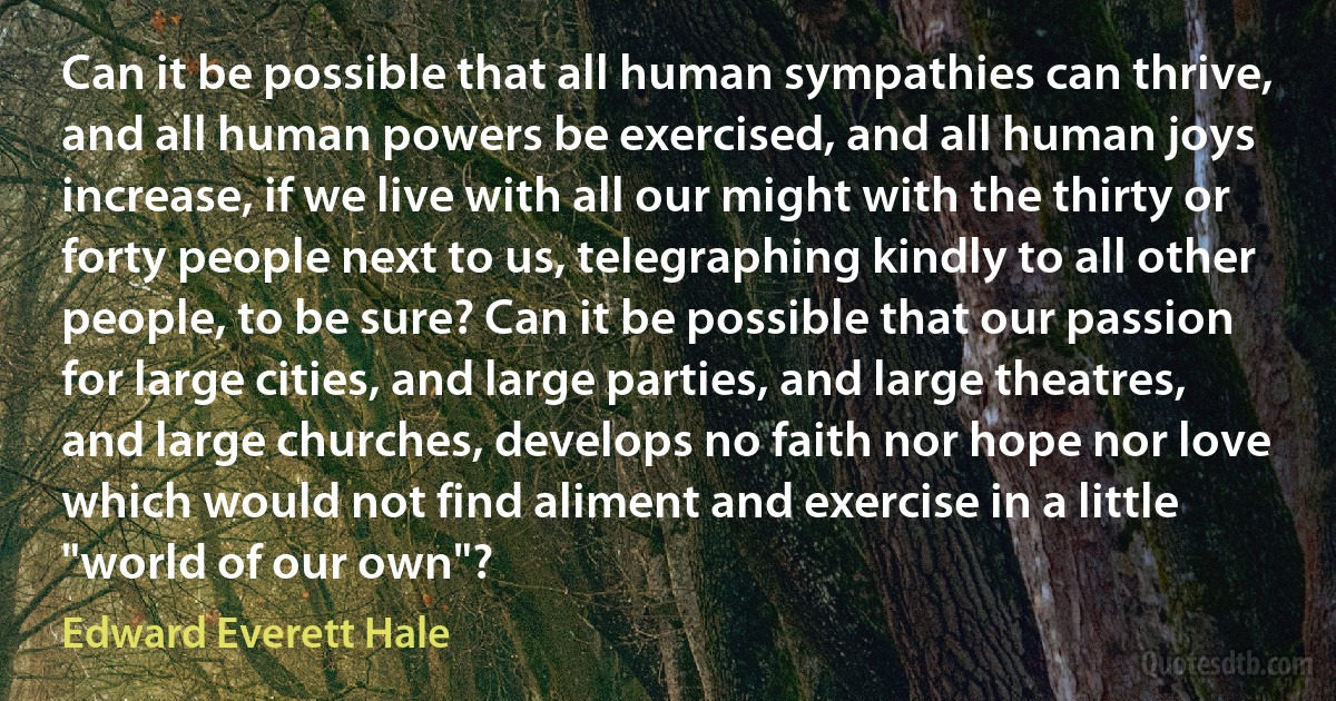 Can it be possible that all human sympathies can thrive, and all human powers be exercised, and all human joys increase, if we live with all our might with the thirty or forty people next to us, telegraphing kindly to all other people, to be sure? Can it be possible that our passion for large cities, and large parties, and large theatres, and large churches, develops no faith nor hope nor love which would not find aliment and exercise in a little "world of our own"? (Edward Everett Hale)