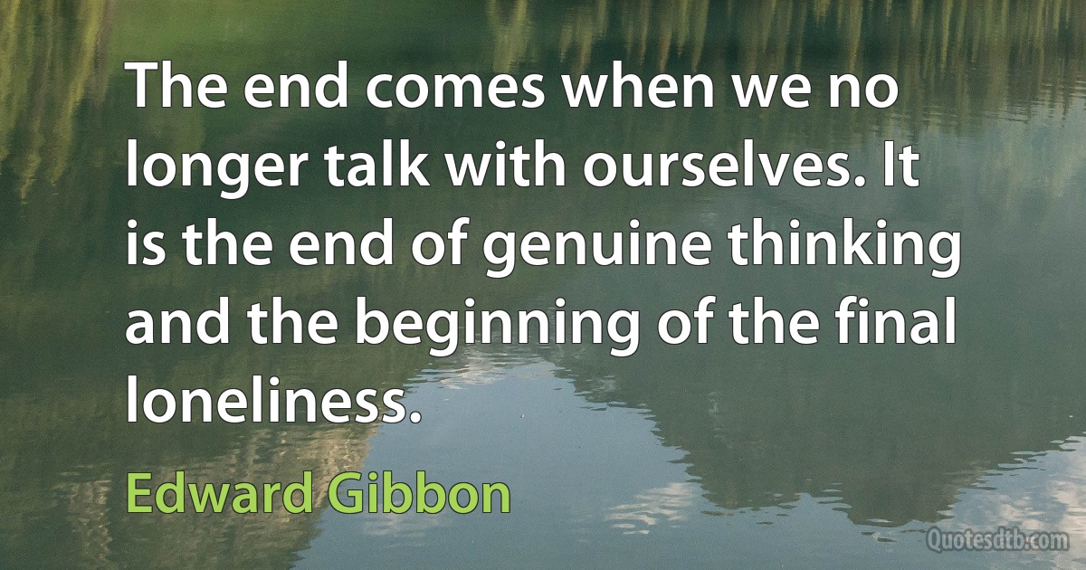 The end comes when we no longer talk with ourselves. It is the end of genuine thinking and the beginning of the final loneliness. (Edward Gibbon)