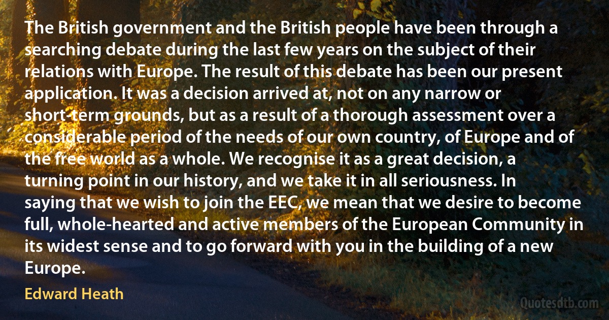 The British government and the British people have been through a searching debate during the last few years on the subject of their relations with Europe. The result of this debate has been our present application. It was a decision arrived at, not on any narrow or short-term grounds, but as a result of a thorough assessment over a considerable period of the needs of our own country, of Europe and of the free world as a whole. We recognise it as a great decision, a turning point in our history, and we take it in all seriousness. In saying that we wish to join the EEC, we mean that we desire to become full, whole-hearted and active members of the European Community in its widest sense and to go forward with you in the building of a new Europe. (Edward Heath)