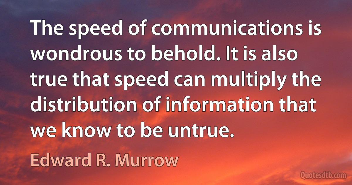 The speed of communications is wondrous to behold. It is also true that speed can multiply the distribution of information that we know to be untrue. (Edward R. Murrow)