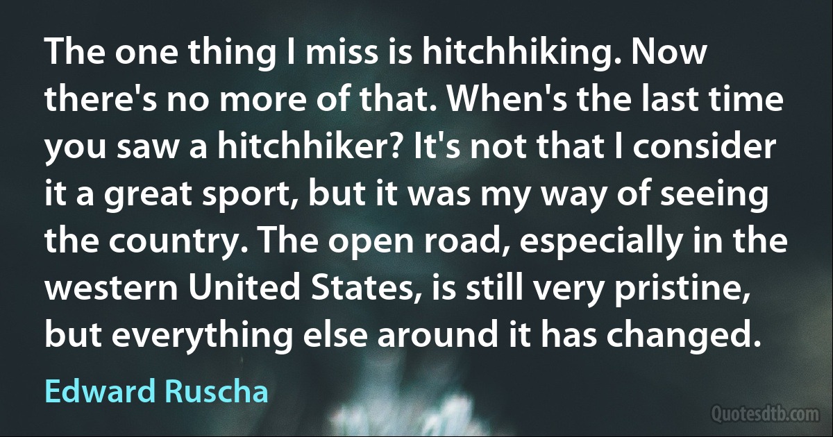 The one thing I miss is hitchhiking. Now there's no more of that. When's the last time you saw a hitchhiker? It's not that I consider it a great sport, but it was my way of seeing the country. The open road, especially in the western United States, is still very pristine, but everything else around it has changed. (Edward Ruscha)