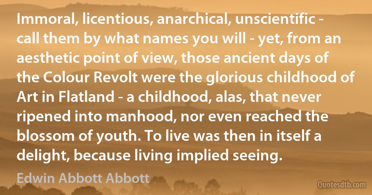 Immoral, licentious, anarchical, unscientific - call them by what names you will - yet, from an aesthetic point of view, those ancient days of the Colour Revolt were the glorious childhood of Art in Flatland - a childhood, alas, that never ripened into manhood, nor even reached the blossom of youth. To live was then in itself a delight, because living implied seeing. (Edwin Abbott Abbott)