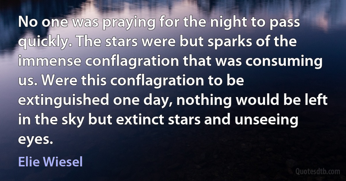 No one was praying for the night to pass quickly. The stars were but sparks of the immense conflagration that was consuming us. Were this conflagration to be extinguished one day, nothing would be left in the sky but extinct stars and unseeing eyes. (Elie Wiesel)